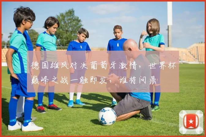 德国雄风对决葡萄牙激情，世界杯巅峰之战一触即发，谁将问鼎