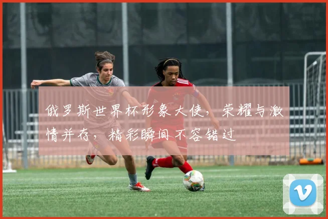 俄罗斯世界杯形象大使，荣耀与激情并存，精彩瞬间不容错过